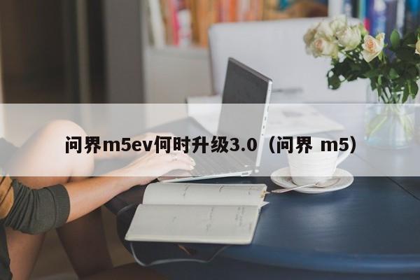 问界m5ev何时升级3.0（问界 m5）